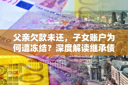 济南父亲欠款未还，子女账户为何遭冻结？深度解读继承债务迷局