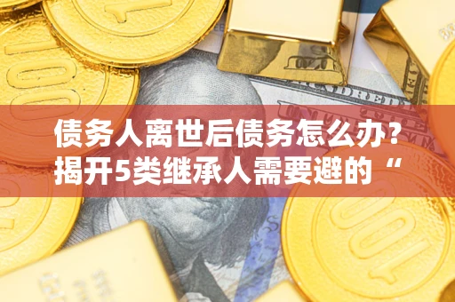 济南债务人离世后债务怎么办？揭开5类继承人需要避的“坑”