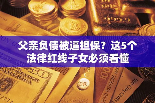 济南父亲负债被逼担保？这5个法律红线子女必须看懂