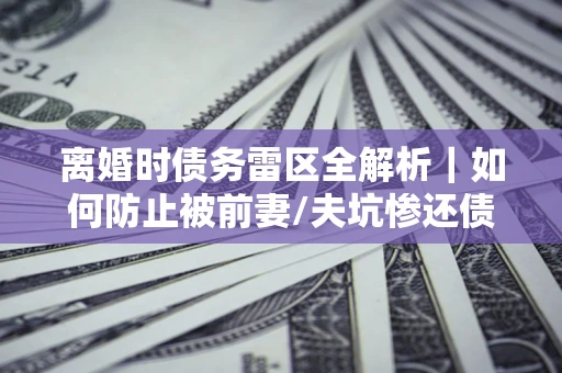济南离婚时债务雷区全解析｜如何防止被前妻/夫坑惨还债？