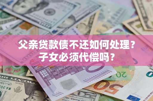 济南父亲贷款债不还如何处理？子女必须代偿吗？