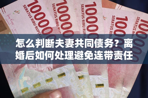济南怎么判断夫妻共同债务？离婚后如何处理避免连带责任？