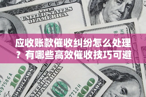 济南应收账款催收纠纷怎么处理？有哪些高效催收技巧可避免坏账？