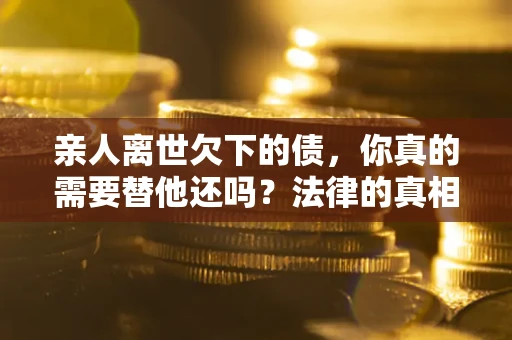 济南亲人离世欠下的债，你真的需要替他还吗？法律的真相或许与你想的不一样